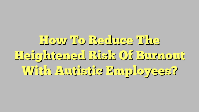 How To Reduce The Heightened Risk Of Burnout With Autistic Employees?
