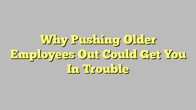 Why Pushing Older Employees Out Could Get You In Trouble